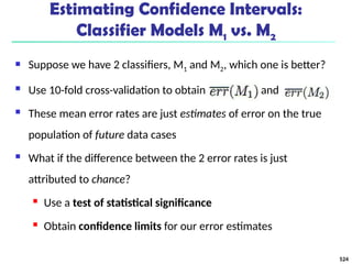 Estimating Confidence Intervals:
Classifier Models M1 vs. M2
 Suppose we have 2 classifiers, M1 and M2, which one is better?
 Use 10-fold cross-validation to obtain and
 These mean error rates are just estimates of error on the true
population of future data cases
 What if the difference between the 2 error rates is just
attributed to chance?
 Use a test of statistical significance
 Obtain confidence limits for our error estimates
524
 