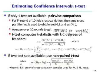 Estimating Confidence Intervals: t-test
 If only 1 test set available: pairwise comparison
 For ith
round of 10-fold cross-validation, the same cross
partitioning is used to obtain err(M1)i and err(M2)i
 Average over 10 rounds to get
 t-test computes t-statistic with k-1 degrees of
freedom:
 If two test sets available: use non-paired t-test
where
an
d
wher
e
where k1 & k2 are # of cross-validation samples used for M1 & M2, resp.
526
 