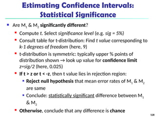 Estimating Confidence Intervals:
Statistical Significance
 Are M1 & M2 significantly different?
 Compute t. Select significance level (e.g. sig = 5%)
 Consult table for t-distribution: Find t value corresponding to
k-1 degrees of freedom (here, 9)
 t-distribution is symmetric: typically upper % points of
distribution shown → look up value for confidence limit
z=sig/2 (here, 0.025)
 If t > z or t < -z, then t value lies in rejection region:
 Reject null hypothesis that mean error rates of M1 & M2
are same
 Conclude: statistically significant difference between M1
& M2
 Otherwise, conclude that any difference is chance
528
 