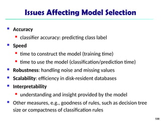 Issues Affecting Model Selection
 Accuracy
 classifier accuracy: predicting class label
 Speed
 time to construct the model (training time)
 time to use the model (classification/prediction time)
 Robustness: handling noise and missing values
 Scalability: efficiency in disk-resident databases
 Interpretability
 understanding and insight provided by the model
 Other measures, e.g., goodness of rules, such as decision tree
size or compactness of classification rules
530
 