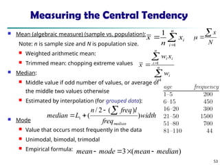 53
Measuring the Central Tendency
 Mean (algebraic measure) (sample vs. population):
Note: n is sample size and N is population size.
 Weighted arithmetic mean:
 Trimmed mean: chopping extreme values
 Median:
 Middle value if odd number of values, or average of
the middle two values otherwise
 Estimated by interpolation (for grouped data):
 Mode
 Value that occurs most frequently in the data
 Unimodal, bimodal, trimodal
 Empirical formula:



n
i
i
x
n
x
1
1




 n
i
i
n
i
i
i
w
x
w
x
1
1
width
freq
l
freq
n
L
median
median
)
)
(
2
/
(
1




)
(
3 median
mean
mode
mean 



N
x



 