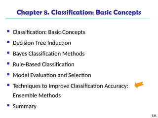 531
Chapter 8. Classification: Basic Concepts
 Classification: Basic Concepts
 Decision Tree Induction
 Bayes Classification Methods
 Rule-Based Classification
 Model Evaluation and Selection
 Techniques to Improve Classification Accuracy:
Ensemble Methods
 Summary
 
