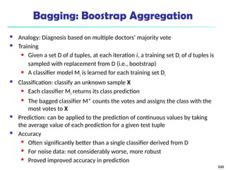 Bagging: Boostrap Aggregation
 Analogy: Diagnosis based on multiple doctors’ majority vote
 Training
 Given a set D of d tuples, at each iteration i, a training set Di of d tuples is
sampled with replacement from D (i.e., bootstrap)
 A classifier model Mi is learned for each training set Di
 Classification: classify an unknown sample X
 Each classifier Mi returns its class prediction
 The bagged classifier M* counts the votes and assigns the class with the
most votes to X
 Prediction: can be applied to the prediction of continuous values by taking
the average value of each prediction for a given test tuple
 Accuracy
 Often significantly better than a single classifier derived from D
 For noise data: not considerably worse, more robust
 Proved improved accuracy in prediction
533
 