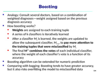 Boosting
 Analogy: Consult several doctors, based on a combination of
weighted diagnoses—weight assigned based on the previous
diagnosis accuracy
 How boosting works?
 Weights are assigned to each training tuple
 A series of k classifiers is iteratively learned

After a classifier Mi is learned, the weights are updated to
allow the subsequent classifier, Mi+1, to pay more attention to
the training tuples that were misclassified by Mi
 The final M* combines the votes of each individual classifier,
where the weight of each classifier's vote is a function of its
accuracy
 Boosting algorithm can be extended for numeric prediction
 Comparing with bagging: Boosting tends to have greater accuracy,
but it also risks overfitting the model to misclassified data 534
 