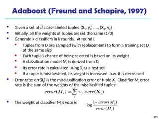 535
Adaboost (Freund and Schapire, 1997)
 Given a set of d class-labeled tuples, (X1, y1), …, (Xd, yd)
 Initially, all the weights of tuples are set the same (1/d)
 Generate k classifiers in k rounds. At round i,

Tuples from D are sampled (with replacement) to form a training set Di
of the same size
 Each tuple’s chance of being selected is based on its weight

A classification model Mi is derived from Di

Its error rate is calculated using Di as a test set
 If a tuple is misclassified, its weight is increased, o.w. it is decreased
 Error rate: err(Xj) is the misclassification error of tuple Xj. Classifier Mi error
rate is the sum of the weights of the misclassified tuples:
 The weight of classifier Mi’s vote is
)
(
)
(
1
log
i
i
M
error
M
error

 

d
j
j
i err
w
M
error )
(
)
( j
X
 