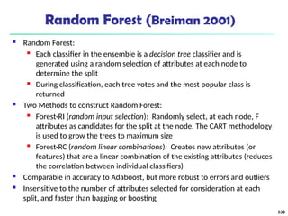 Random Forest (Breiman 2001)
 Random Forest:
 Each classifier in the ensemble is a decision tree classifier and is
generated using a random selection of attributes at each node to
determine the split
 During classification, each tree votes and the most popular class is
returned
 Two Methods to construct Random Forest:
 Forest-RI (random input selection): Randomly select, at each node, F
attributes as candidates for the split at the node. The CART methodology
is used to grow the trees to maximum size
 Forest-RC (random linear combinations): Creates new attributes (or
features) that are a linear combination of the existing attributes (reduces
the correlation between individual classifiers)
 Comparable in accuracy to Adaboost, but more robust to errors and outliers
 Insensitive to the number of attributes selected for consideration at each
split, and faster than bagging or boosting
536
 