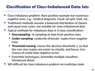 Classification of Class-Imbalanced Data Sets
 Class-imbalance problem: Rare positive example but numerous
negative ones, e.g., medical diagnosis, fraud, oil-spill, fault, etc.
 Traditional methods assume a balanced distribution of classes
and equal error costs: not suitable for class-imbalanced data
 Typical methods for imbalance data in 2-class classification:
 Oversampling: re-sampling of data from positive class
 Under-sampling: randomly eliminate tuples from negative
class
 Threshold-moving: moves the decision threshold, t, so that
the rare class tuples are easier to classify, and hence, less
chance of costly false negative errors
 Ensemble techniques: Ensemble multiple classifiers
introduced above
 Still difficult for class imbalance problem on multiclass tasks
537
 