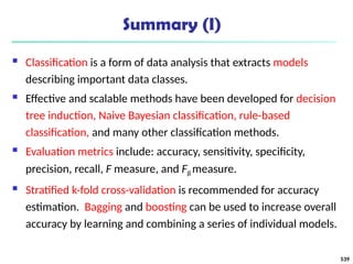 Summary (I)
 Classification is a form of data analysis that extracts models
describing important data classes.
 Effective and scalable methods have been developed for decision
tree induction, Naive Bayesian classification, rule-based
classification, and many other classification methods.
 Evaluation metrics include: accuracy, sensitivity, specificity,
precision, recall, F measure, and Fß measure.
 Stratified k-fold cross-validation is recommended for accuracy
estimation. Bagging and boosting can be used to increase overall
accuracy by learning and combining a series of individual models.
539
 