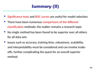 Summary (II)
 Significance tests and ROC curves are useful for model selection.
 There have been numerous comparisons of the different
classification methods; the matter remains a research topic
 No single method has been found to be superior over all others
for all data sets
 Issues such as accuracy, training time, robustness, scalability,
and interpretability must be considered and can involve trade-
offs, further complicating the quest for an overall superior
method
540
 