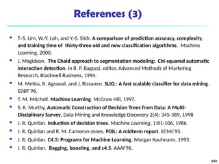 References (3)
 T.-S. Lim, W.-Y. Loh, and Y.-S. Shih. A comparison of prediction accuracy, complexity,
and training time of thirty-three old and new classification algorithms. Machine
Learning, 2000.
 J. Magidson. The Chaid approach to segmentation modeling: Chi-squared automatic
interaction detection. In R. P. Bagozzi, editor, Advanced Methods of Marketing
Research, Blackwell Business, 1994.
 M. Mehta, R. Agrawal, and J. Rissanen. SLIQ : A fast scalable classifier for data mining.
EDBT'96.
 T. M. Mitchell. Machine Learning. McGraw Hill, 1997.
 S. K. Murthy, Automatic Construction of Decision Trees from Data: A Multi-
Disciplinary Survey, Data Mining and Knowledge Discovery 2(4): 345-389, 1998
 J. R. Quinlan. Induction of decision trees. Machine Learning, 1:81-106, 1986.
 J. R. Quinlan and R. M. Cameron-Jones. FOIL: A midterm report. ECML’93.
 J. R. Quinlan. C4.5: Programs for Machine Learning. Morgan Kaufmann, 1993.
 J. R. Quinlan. Bagging, boosting, and c4.5. AAAI'96.
543
 