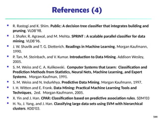 References (4)
 R. Rastogi and K. Shim. Public: A decision tree classifier that integrates building and
pruning. VLDB’98.
 J. Shafer, R. Agrawal, and M. Mehta. SPRINT : A scalable parallel classifier for data
mining. VLDB’96.
 J. W. Shavlik and T. G. Dietterich. Readings in Machine Learning. Morgan Kaufmann,
1990.
 P. Tan, M. Steinbach, and V. Kumar. Introduction to Data Mining. Addison Wesley,
2005.
 S. M. Weiss and C. A. Kulikowski. Computer Systems that Learn: Classification and
Prediction Methods from Statistics, Neural Nets, Machine Learning, and Expert
Systems. Morgan Kaufman, 1991.
 S. M. Weiss and N. Indurkhya. Predictive Data Mining. Morgan Kaufmann, 1997.
 I. H. Witten and E. Frank. Data Mining: Practical Machine Learning Tools and
Techniques, 2ed. Morgan Kaufmann, 2005.
 X. Yin and J. Han. CPAR: Classification based on predictive association rules. SDM'03
 H. Yu, J. Yang, and J. Han. Classifying large data sets using SVM with hierarchical
clusters. KDD'03.
544
 