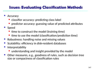 547
Issues: Evaluating Classification Methods
 Accuracy
 classifier accuracy: predicting class label
 predictor accuracy: guessing value of predicted attributes
 Speed
 time to construct the model (training time)
 time to use the model (classification/prediction time)
 Robustness: handling noise and missing values
 Scalability: efficiency in disk-resident databases
 Interpretability
 understanding and insight provided by the model
 Other measures, e.g., goodness of rules, such as decision tree
size or compactness of classification rules
 