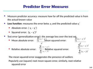 548
Predictor Error Measures
 Measure predictor accuracy: measure how far off the predicted value is from
the actual known value
 Loss function: measures the error betw. yi and the predicted value yi’
 Absolute error: | yi – yi’|
 Squared error: (yi – yi’)2
 Test error (generalization error): the average loss over the test set
 Mean absolute error: Mean squared error:
 Relative absolute error: Relative squared error:
The mean squared-error exaggerates the presence of outliers
Popularly use (square) root mean-square error, similarly, root relative
squared error
d
y
y
d
i
i
i



1
|
'
|
d
y
y
d
i
i
i



1
2
)
'
(






d
i
i
d
i
i
i
y
y
y
y
1
1
|
|
|
'
|






d
i
i
d
i
i
i
y
y
y
y
1
2
1
2
)
(
)
'
(
 