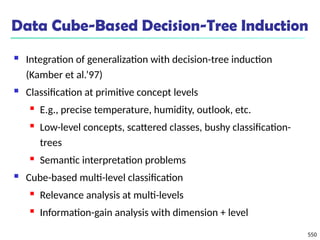 550
Data Cube-Based Decision-Tree Induction
 Integration of generalization with decision-tree induction
(Kamber et al.’97)
 Classification at primitive concept levels
 E.g., precise temperature, humidity, outlook, etc.
 Low-level concepts, scattered classes, bushy classification-
trees
 Semantic interpretation problems
 Cube-based multi-level classification
 Relevance analysis at multi-levels
 Information-gain analysis with dimension + level
 