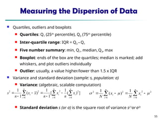 55
Measuring the Dispersion of Data
 Quartiles, outliers and boxplots
 Quartiles: Q1 (25th
percentile), Q3 (75th
percentile)
 Inter-quartile range: IQR = Q3 –Q1
 Five number summary: min, Q1, median, Q3, max
 Boxplot: ends of the box are the quartiles; median is marked; add
whiskers, and plot outliers individually
 Outlier: usually, a value higher/lower than 1.5 x IQR
 Variance and standard deviation (sample: s, population: σ)
 Variance: (algebraic, scalable computation)
 Standard deviation s (or σ) is the square root of variance s2 (
or σ2)
 
  







n
i
n
i
i
i
n
i
i x
n
x
n
x
x
n
s
1 1
2
2
1
2
2
]
)
(
1
[
1
1
)
(
1
1

 





n
i
i
n
i
i x
N
x
N 1
2
2
1
2
2 1
)
(
1



 