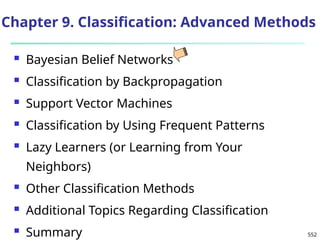 552
Chapter 9. Classification: Advanced Methods
 Bayesian Belief Networks
 Classification by Backpropagation
 Support Vector Machines
 Classification by Using Frequent Patterns
 Lazy Learners (or Learning from Your
Neighbors)
 Other Classification Methods
 Additional Topics Regarding Classification
 Summary
 