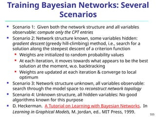 555
Training Bayesian Networks: Several
Scenarios
 Scenario 1: Given both the network structure and all variables
observable: compute only the CPT entries
 Scenario 2: Network structure known, some variables hidden:
gradient descent (greedy hill-climbing) method, i.e., search for a
solution along the steepest descent of a criterion function
 Weights are initialized to random probability values
 At each iteration, it moves towards what appears to be the best
solution at the moment, w.o. backtracking
 Weights are updated at each iteration & converge to local
optimum
 Scenario 3: Network structure unknown, all variables observable:
search through the model space to reconstruct network topology
 Scenario 4: Unknown structure, all hidden variables: No good
algorithms known for this purpose
 D. Heckerman. A Tutorial on Learning with Bayesian Networks. In
Learning in Graphical Models, M. Jordan, ed.. MIT Press, 1999.
 