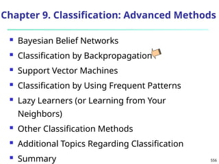 556
Chapter 9. Classification: Advanced Methods
 Bayesian Belief Networks
 Classification by Backpropagation
 Support Vector Machines
 Classification by Using Frequent Patterns
 Lazy Learners (or Learning from Your
Neighbors)
 Other Classification Methods
 Additional Topics Regarding Classification
 Summary
 