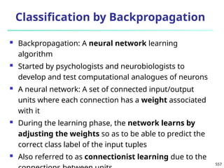 557
Classification by Backpropagation
 Backpropagation: A neural network learning
algorithm
 Started by psychologists and neurobiologists to
develop and test computational analogues of neurons
 A neural network: A set of connected input/output
units where each connection has a weight associated
with it
 During the learning phase, the network learns by
adjusting the weights so as to be able to predict the
correct class label of the input tuples
 Also referred to as connectionist learning due to the
 