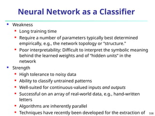 558
Neural Network as a Classifier
 Weakness
 Long training time
 Require a number of parameters typically best determined
empirically, e.g., the network topology or “structure.”
 Poor interpretability: Difficult to interpret the symbolic meaning
behind the learned weights and of “hidden units” in the
network
 Strength
 High tolerance to noisy data
 Ability to classify untrained patterns
 Well-suited for continuous-valued inputs and outputs
 Successful on an array of real-world data, e.g., hand-written
letters
 Algorithms are inherently parallel
 Techniques have recently been developed for the extraction of
 