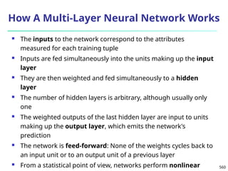 560
How A Multi-Layer Neural Network Works
 The inputs to the network correspond to the attributes
measured for each training tuple
 Inputs are fed simultaneously into the units making up the input
layer
 They are then weighted and fed simultaneously to a hidden
layer
 The number of hidden layers is arbitrary, although usually only
one
 The weighted outputs of the last hidden layer are input to units
making up the output layer, which emits the network's
prediction
 The network is feed-forward: None of the weights cycles back to
an input unit or to an output unit of a previous layer
 From a statistical point of view, networks perform nonlinear
 