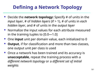 561
Defining a Network Topology
 Decide the network topology: Specify # of units in the
input layer, # of hidden layers (if > 1), # of units in each
hidden layer, and # of units in the output layer
 Normalize the input values for each attribute measured
in the training tuples to [0.0—1.0]
 One input unit per domain value, each initialized to 0
 Output, if for classification and more than two classes,
one output unit per class is used
 Once a network has been trained and its accuracy is
unacceptable, repeat the training process with a
different network topology or a different set of initial
weights
 