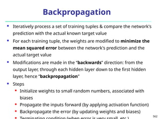 562
Backpropagation
 Iteratively process a set of training tuples & compare the network's
prediction with the actual known target value
 For each training tuple, the weights are modified to minimize the
mean squared error between the network's prediction and the
actual target value
 Modifications are made in the “backwards” direction: from the
output layer, through each hidden layer down to the first hidden
layer, hence “backpropagation”
 Steps
 Initialize weights to small random numbers, associated with
biases
 Propagate the inputs forward (by applying activation function)
 Backpropagate the error (by updating weights and biases)

 