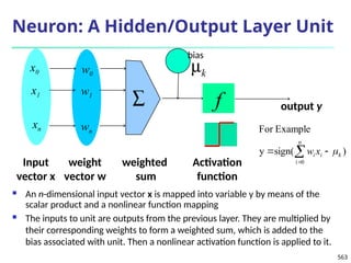 563
Neuron: A Hidden/Output Layer Unit
 An n-dimensional input vector x is mapped into variable y by means of the
scalar product and a nonlinear function mapping
 The inputs to unit are outputs from the previous layer. They are multiplied by
their corresponding weights to form a weighted sum, which is added to the
bias associated with unit. Then a nonlinear activation function is applied to it.
mk
f
weighted
sum
Input
vector x
output y
Activation
function
weight
vector w
å
w0
w1
wn
x0
x1
xn
)
sign(
y
Example
For
n
0
i
k
i
i x
w 

 

bias
 