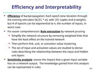 564
Efficiency and Interpretability
 Efficiency of backpropagation: Each epoch (one iteration through
the training set) takes O(|D| * w), with |D| tuples and w weights,
but # of epochs can be exponential to n, the number of inputs, in
worst case
 For easier comprehension: Rule extraction by network pruning
 Simplify the network structure by removing weighted links that
have the least effect on the trained network
 Then perform link, unit, or activation value clustering
 The set of input and activation values are studied to derive
rules describing the relationship between the input and hidden
unit layers
 Sensitivity analysis: assess the impact that a given input variable
has on a network output. The knowledge gained from this analysis
can be represented in rules
 