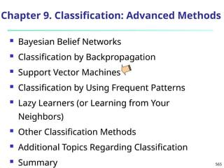 565
Chapter 9. Classification: Advanced Methods
 Bayesian Belief Networks
 Classification by Backpropagation
 Support Vector Machines
 Classification by Using Frequent Patterns
 Lazy Learners (or Learning from Your
Neighbors)
 Other Classification Methods
 Additional Topics Regarding Classification
 Summary
 