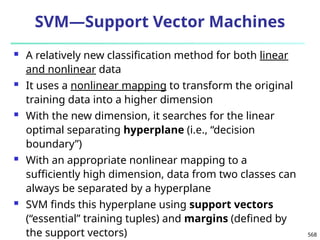 568
SVM—Support Vector Machines
 A relatively new classification method for both linear
and nonlinear data
 It uses a nonlinear mapping to transform the original
training data into a higher dimension
 With the new dimension, it searches for the linear
optimal separating hyperplane (i.e., “decision
boundary”)
 With an appropriate nonlinear mapping to a
sufficiently high dimension, data from two classes can
always be separated by a hyperplane
 SVM finds this hyperplane using support vectors
(“essential” training tuples) and margins (defined by
the support vectors)
 