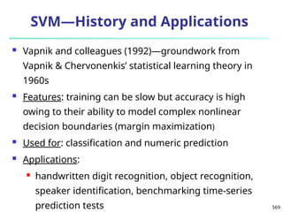 569
SVM—History and Applications
 Vapnik and colleagues (1992)—groundwork from
Vapnik & Chervonenkis’ statistical learning theory in
1960s
 Features: training can be slow but accuracy is high
owing to their ability to model complex nonlinear
decision boundaries (margin maximization)
 Used for: classification and numeric prediction
 Applications:
 handwritten digit recognition, object recognition,
speaker identification, benchmarking time-series
prediction tests
 