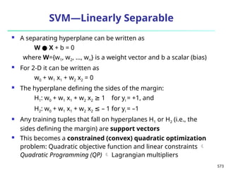 573
SVM—Linearly Separable
 A separating hyperplane can be written as
W ● X + b = 0
where W={w1, w2, …, wn} is a weight vector and b a scalar (bias)
 For 2-D it can be written as
w0 + w1 x1 + w2 x2 = 0
 The hyperplane defining the sides of the margin:
H1: w0 + w1 x1 + w2 x2 1 for y
≥ i = +1, and
H2: w0 + w1 x1 + w2 x2 – 1 for y
≤ i = –1
 Any training tuples that fall on hyperplanes H1 or H2 (i.e., the
sides defining the margin) are support vectors
 This becomes a constrained (convex) quadratic optimization
problem: Quadratic objective function and linear constraints 
Quadratic Programming (QP)  Lagrangian multipliers
 