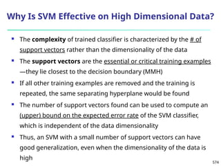 574
Why Is SVM Effective on High Dimensional Data?
 The complexity of trained classifier is characterized by the # of
support vectors rather than the dimensionality of the data
 The support vectors are the essential or critical training examples
—they lie closest to the decision boundary (MMH)
 If all other training examples are removed and the training is
repeated, the same separating hyperplane would be found
 The number of support vectors found can be used to compute an
(upper) bound on the expected error rate of the SVM classifier,
which is independent of the data dimensionality
 Thus, an SVM with a small number of support vectors can have
good generalization, even when the dimensionality of the data is
high
 