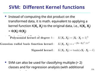576
SVM: Different Kernel functions
 Instead of computing the dot product on the
transformed data, it is math. equivalent to applying a
kernel function K(Xi, Xj) to the original data, i.e., K(Xi, Xj)
= Φ(Xi) Φ(Xj)
 Typical Kernel Functions
 SVM can also be used for classifying multiple (> 2)
classes and for regression analysis (with additional
 
