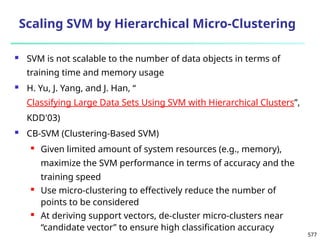 577
Scaling SVM by Hierarchical Micro-Clustering
 SVM is not scalable to the number of data objects in terms of
training time and memory usage
 H. Yu, J. Yang, and J. Han, “
Classifying Large Data Sets Using SVM with Hierarchical Clusters”,
KDD'03)
 CB-SVM (Clustering-Based SVM)
 Given limited amount of system resources (e.g., memory),
maximize the SVM performance in terms of accuracy and the
training speed
 Use micro-clustering to effectively reduce the number of
points to be considered
 At deriving support vectors, de-cluster micro-clusters near
“candidate vector” to ensure high classification accuracy
 