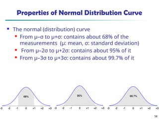 58
Properties of Normal Distribution Curve
 The normal (distribution) curve
 From μ–σ to μ+σ: contains about 68% of the
measurements (μ: mean, σ: standard deviation)
 From μ–2σ to μ+2σ: contains about 95% of it
 From μ–3σ to μ+3σ: contains about 99.7% of it
 