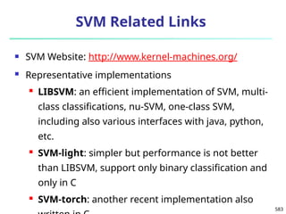 583
SVM Related Links
 SVM Website: http://www.kernel-machines.org/
 Representative implementations
 LIBSVM: an efficient implementation of SVM, multi-
class classifications, nu-SVM, one-class SVM,
including also various interfaces with java, python,
etc.
 SVM-light: simpler but performance is not better
than LIBSVM, support only binary classification and
only in C
 SVM-torch: another recent implementation also
 