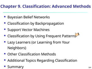 584
Chapter 9. Classification: Advanced Methods
 Bayesian Belief Networks
 Classification by Backpropagation
 Support Vector Machines
 Classification by Using Frequent Patterns
 Lazy Learners (or Learning from Your
Neighbors)
 Other Classification Methods
 Additional Topics Regarding Classification
 Summary
 