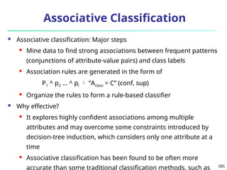 585
Associative Classification
 Associative classification: Major steps
 Mine data to find strong associations between frequent patterns
(conjunctions of attribute-value pairs) and class labels
 Association rules are generated in the form of
P1 ^ p2 … ^ pl  “Aclass = C” (conf, sup)
 Organize the rules to form a rule-based classifier
 Why effective?
 It explores highly confident associations among multiple
attributes and may overcome some constraints introduced by
decision-tree induction, which considers only one attribute at a
time
 Associative classification has been found to be often more
accurate than some traditional classification methods, such as
 