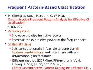 587
Frequent Pattern-Based Classification
 H. Cheng, X. Yan, J. Han, and C.-W. Hsu, “
Discriminative Frequent Pattern Analysis for Effective Cl
assification
”, ICDE'07
 Accuracy issue
 Increase the discriminative power
 Increase the expressive power of the feature space
 Scalability issue
 It is computationally infeasible to generate all
feature combinations and filter them with an
information gain threshold
 Efficient method (DDPMine: FPtree pruning): H.
Cheng, X. Yan, J. Han, and P. S. Yu, "
Direct Discriminative Pattern Mining for Effective Cla
 