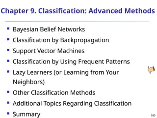 595
Chapter 9. Classification: Advanced Methods
 Bayesian Belief Networks
 Classification by Backpropagation
 Support Vector Machines
 Classification by Using Frequent Patterns
 Lazy Learners (or Learning from Your
Neighbors)
 Other Classification Methods
 Additional Topics Regarding Classification
 Summary
 