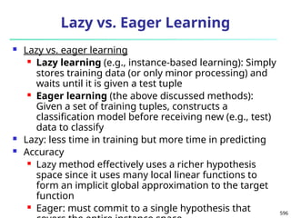 596
Lazy vs. Eager Learning
 Lazy vs. eager learning
 Lazy learning (e.g., instance-based learning): Simply
stores training data (or only minor processing) and
waits until it is given a test tuple
 Eager learning (the above discussed methods):
Given a set of training tuples, constructs a
classification model before receiving new (e.g., test)
data to classify
 Lazy: less time in training but more time in predicting
 Accuracy
 Lazy method effectively uses a richer hypothesis
space since it uses many local linear functions to
form an implicit global approximation to the target
function
 Eager: must commit to a single hypothesis that
 