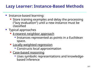 597
Lazy Learner: Instance-Based Methods
 Instance-based learning:
 Store training examples and delay the processing
(“lazy evaluation”) until a new instance must be
classified
 Typical approaches
 k-nearest neighbor approach

Instances represented as points in a Euclidean
space.
 Locally weighted regression

Constructs local approximation
 Case-based reasoning

Uses symbolic representations and knowledge-
based inference
 