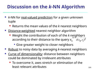 599
Discussion on the k-NN Algorithm
 k-NN for real-valued prediction for a given unknown
tuple
 Returns the mean values of the k nearest neighbors
 Distance-weighted nearest neighbor algorithm
 Weight the contribution of each of the k neighbors
according to their distance to the query xq

Give greater weight to closer neighbors
 Robust to noisy data by averaging k-nearest neighbors
 Curse of dimensionality: distance between neighbors
could be dominated by irrelevant attributes
 To overcome it, axes stretch or elimination of the
least relevant attributes
2
)
,
(
1
i
x
q
x
d
w
 
