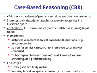 600
Case-Based Reasoning (CBR)
 CBR: Uses a database of problem solutions to solve new problems
 Store symbolic description (tuples or cases)—not points in a
Euclidean space
 Applications: Customer-service (product-related diagnosis), legal
ruling
 Methodology
 Instances represented by rich symbolic descriptions (e.g.,
function graphs)
 Search for similar cases, multiple retrieved cases may be
combined
 Tight coupling between case retrieval, knowledge-based
reasoning, and problem solving
 Challenges
 Find a good similarity metric
 Indexing based on syntactic similarity measure, and when
 