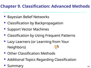 601
Chapter 9. Classification: Advanced Methods
 Bayesian Belief Networks
 Classification by Backpropagation
 Support Vector Machines
 Classification by Using Frequent Patterns
 Lazy Learners (or Learning from Your
Neighbors)
 Other Classification Methods
 Additional Topics Regarding Classification
 Summary
 