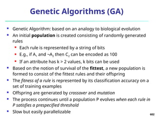 602
Genetic Algorithms (GA)
 Genetic Algorithm: based on an analogy to biological evolution
 An initial population is created consisting of randomly generated
rules
 Each rule is represented by a string of bits
 E.g., if A1 and ¬A2 then C2 can be encoded as 100
 If an attribute has k > 2 values, k bits can be used
 Based on the notion of survival of the fittest, a new population is
formed to consist of the fittest rules and their offspring
 The fitness of a rule is represented by its classification accuracy on a
set of training examples
 Offspring are generated by crossover and mutation
 The process continues until a population P evolves when each rule in
P satisfies a prespecified threshold
 Slow but easily parallelizable
 