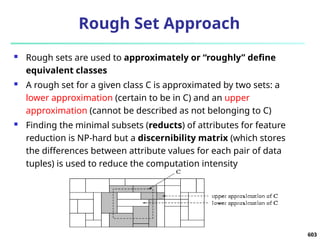 603
Rough Set Approach
 Rough sets are used to approximately or “roughly” define
equivalent classes
 A rough set for a given class C is approximated by two sets: a
lower approximation (certain to be in C) and an upper
approximation (cannot be described as not belonging to C)
 Finding the minimal subsets (reducts) of attributes for feature
reduction is NP-hard but a discernibility matrix (which stores
the differences between attribute values for each pair of data
tuples) is used to reduce the computation intensity
 
