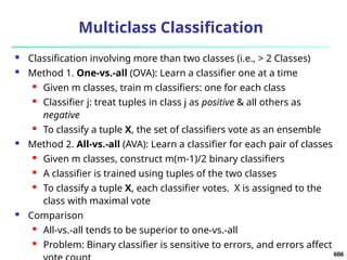 Multiclass Classification
 Classification involving more than two classes (i.e., > 2 Classes)
 Method 1. One-vs.-all (OVA): Learn a classifier one at a time
 Given m classes, train m classifiers: one for each class
 Classifier j: treat tuples in class j as positive & all others as
negative
 To classify a tuple X, the set of classifiers vote as an ensemble
 Method 2. All-vs.-all (AVA): Learn a classifier for each pair of classes
 Given m classes, construct m(m-1)/2 binary classifiers
 A classifier is trained using tuples of the two classes
 To classify a tuple X, each classifier votes. X is assigned to the
class with maximal vote
 Comparison
 All-vs.-all tends to be superior to one-vs.-all
 Problem: Binary classifier is sensitive to errors, and errors affect
606
 